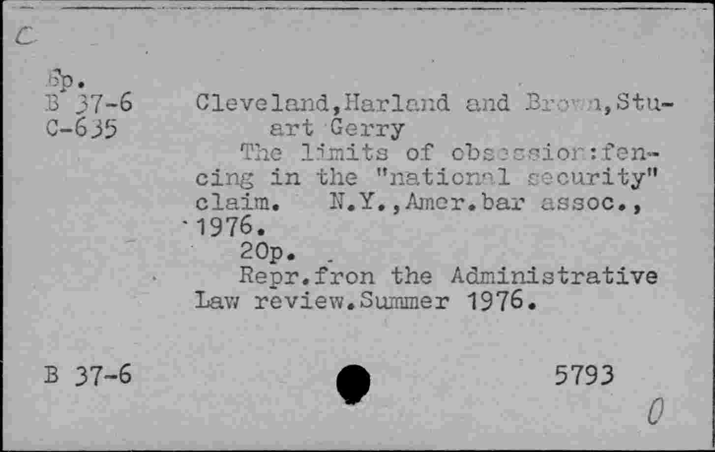 ﻿7p. B 37-6 C-635	Cleveland,Harland and Bx • i,Stuart Gerry The limits of obsession fencing in the "national security" claim. H.Y,, Amer, bar assoc., ■1976.
•	20p.	. Repr.fron the Administrative Lav/ review.Summer 1976.
B 37-6	A	5793
0